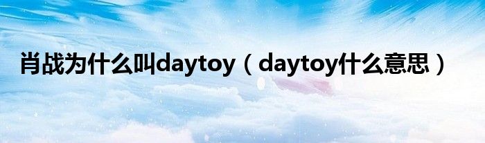 肖战为什么叫daytoy（daytoy什么意思）