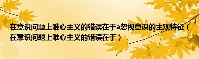 在意识问题上唯心主义的错误在于a忽视意识的主观特征（在意识问题上唯心主义的错误在于）