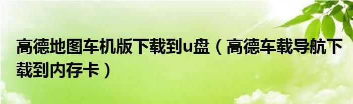 高德地图车机版下载到u盘（高德车载导航下载到内存卡）