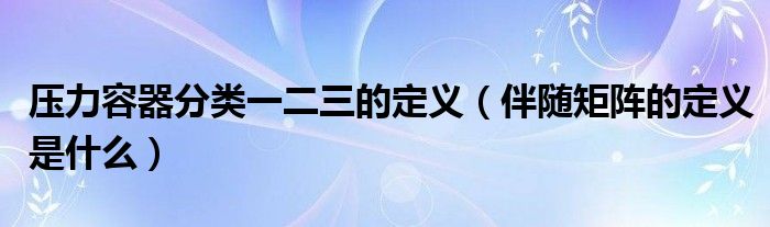 压力容器分类一二三的定义（伴随矩阵的定义是什么）