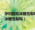 孕妇能吃冰糖雪梨吗?怀孕吃冰糖雪梨好不好（孕妇可以吃冰糖雪梨吗）