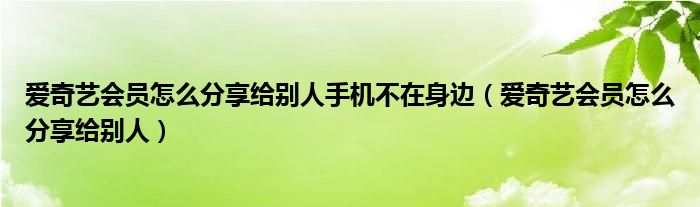 爱奇艺会员怎么分享给别人手机不在身边（爱奇艺会员怎么分享给别人）