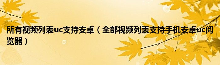 所有视频列表uc支持安卓（全部视频列表支持手机安卓uc阅览器）