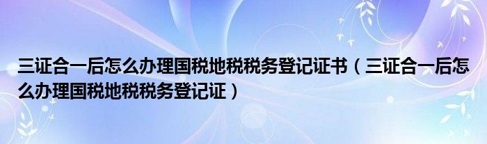 三证合一后怎么办理国税地税税务登记证书（三证合一后怎么办理国税地税税务登记证）