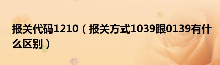 报关代码1210（报关方式1039跟0139有什么区别）