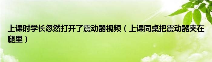 上课时学长忽然打开了震动器视频（上课同桌把震动器夹在腿里）