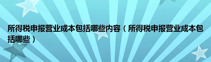 所得税申报营业成本包括哪些内容（所得税申报营业成本包括哪些）