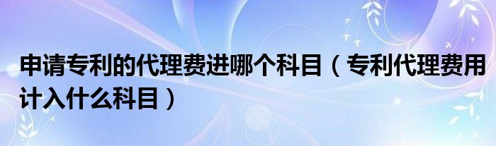 申请专利的代理费进哪个科目（专利代理费用计入什么科目）