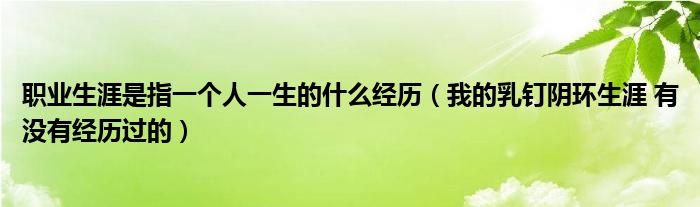 职业生涯是指一个人一生的什么经历（我的乳钉阴环生涯 有没有经历过的）