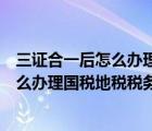 三证合一后怎么办理国税地税税务登记证书（三证合一后怎么办理国税地税税务登记证）