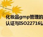 化妆品gmp管理的基本内容（化妆品质量管理体系GMPC认证与ISO22716认证有何区别）