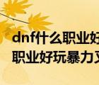 dnf什么职业好玩暴力又省钱2020（dnf什么职业好玩暴力又省钱）