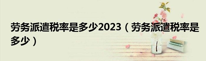 劳务派遣税率是多少2023（劳务派遣税率是多少）