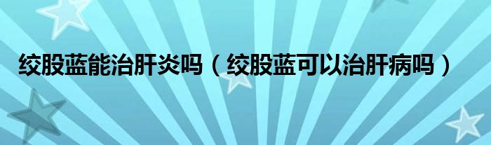 绞股蓝能治肝炎吗（绞股蓝可以治肝病吗）