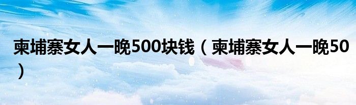 柬埔寨女人一晚500块钱（柬埔寨女人一晚50）