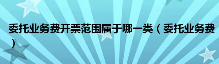 委托业务费开票范围属于哪一类（委托业务费）