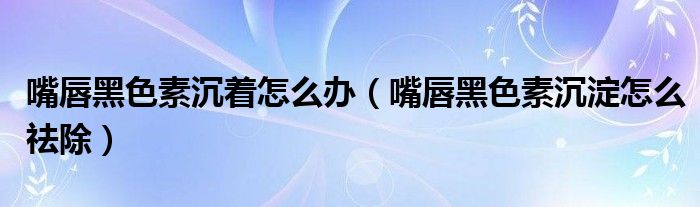 嘴唇黑色素沉着怎么办（嘴唇黑色素沉淀怎么祛除）