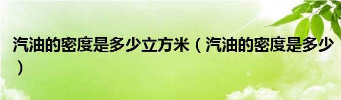 汽油的密度是多少立方米（汽油的密度是多少）