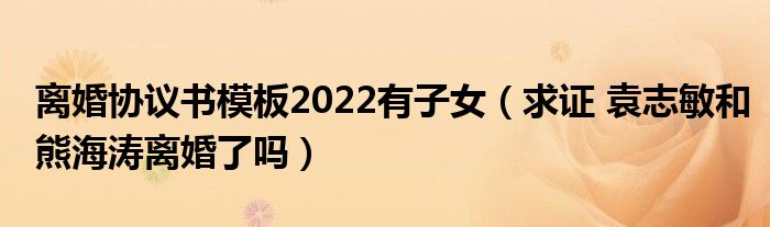 离婚协议书模板2022有子女（求证 袁志敏和熊海涛离婚了吗）