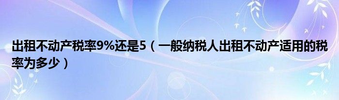 出租不动产税率9%还是5（一般纳税人出租不动产适用的税率为多少）