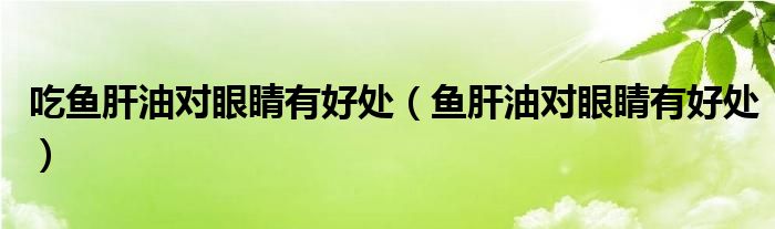 吃鱼肝油对眼睛有好处（鱼肝油对眼睛有好处）