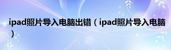 ipad照片导入电脑出错（ipad照片导入电脑）