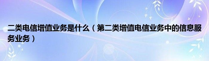 二类电信增值业务是什么（第二类增值电信业务中的信息服务业务）