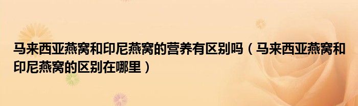 马来西亚燕窝和印尼燕窝的营养有区别吗（马来西亚燕窝和印尼燕窝的区别在哪里）