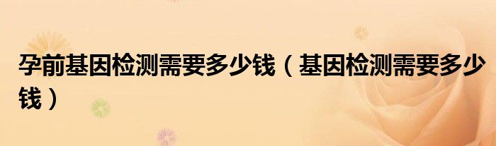 孕前基因检测需要多少钱（基因检测需要多少钱）