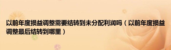 以前年度损益调整需要结转到未分配利润吗（以前年度损益调整最后结转到哪里）