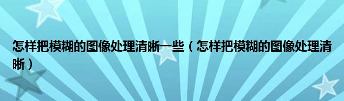 怎样把模糊的图像处理清晰一些（怎样把模糊的图像处理清晰）