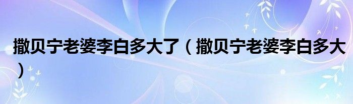 撒贝宁老婆李白多大了（撒贝宁老婆李白多大）