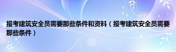 报考建筑安全员需要那些条件和资料（报考建筑安全员需要那些条件）