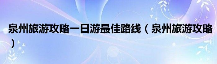 泉州旅游攻略一日游最佳路线（泉州旅游攻略）