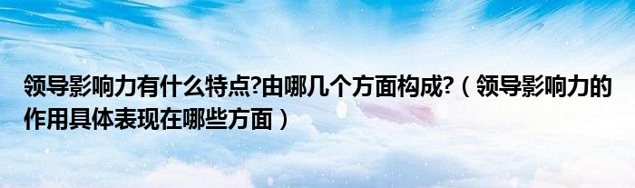 领导影响力有什么特点?由哪几个方面构成?（领导影响力的作用具体表现在哪些方面）