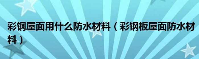 彩钢屋面用什么防水材料（彩钢板屋面防水材料）