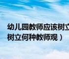 幼儿园教师应该树立怎样的教育观（新时期的幼儿教师应该树立何种教师观）