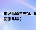 市场营销与推销、销售的关系（市场营销与销售或推销是一回事儿吗）