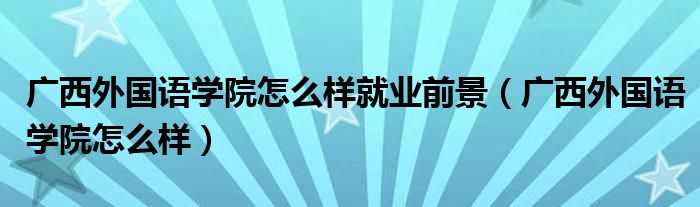 广西外国语学院怎么样就业前景（广西外国语学院怎么样）