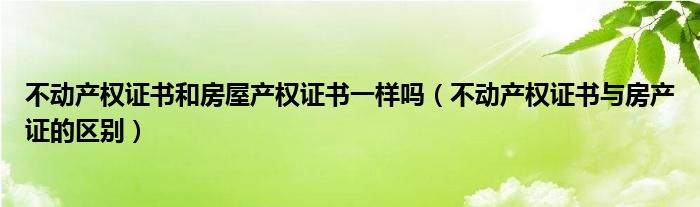 不动产权证书和房屋产权证书一样吗（不动产权证书与房产证的区别）