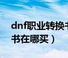 dnf职业转换书在哪买100级（dnf职业转换书在哪买）