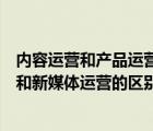 内容运营和产品运营的区别和新媒体运营的区别（内容运营和新媒体运营的区别）