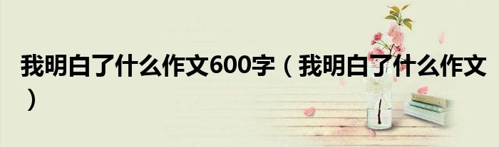 我明白了什么作文600字（我明白了什么作文）