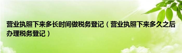 营业执照下来多长时间做税务登记（营业执照下来多久之后办理税务登记）