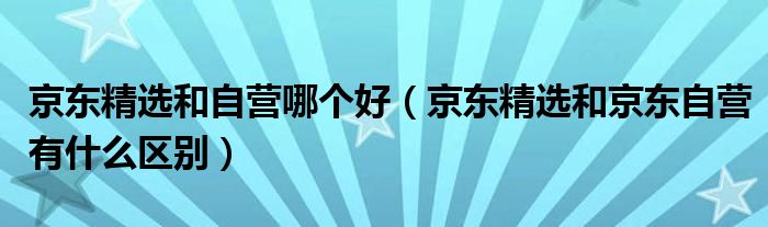 京东精选和自营哪个好（京东精选和京东自营有什么区别）