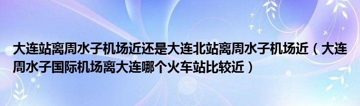 大连站离周水子机场近还是大连北站离周水子机场近（大连周水子国际机场离大连哪个火车站比较近）