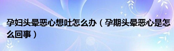 孕妇头晕恶心想吐怎么办（孕期头晕恶心是怎么回事）