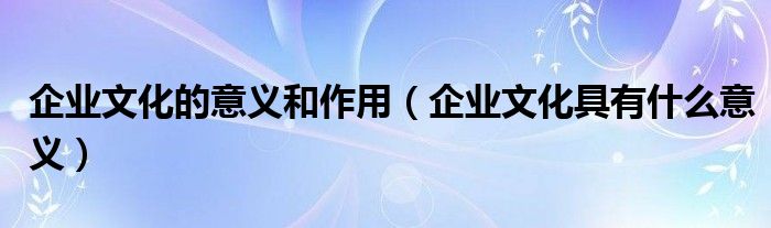 企业文化的意义和作用（企业文化具有什么意义）