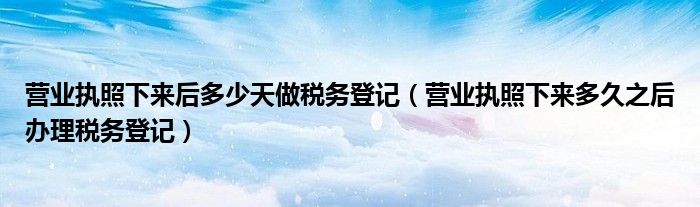 营业执照下来后多少天做税务登记（营业执照下来多久之后办理税务登记）