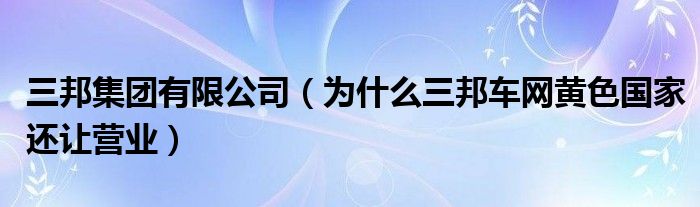 三邦集团有限公司（为什么三邦车网黄色国家还让营业）